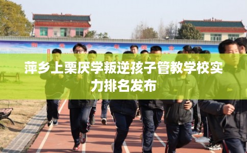 萍乡上栗厌学叛逆孩子管教学校实力排名发布