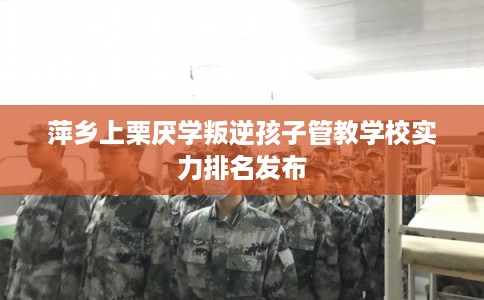 萍乡上栗厌学叛逆孩子管教学校实力排名发布