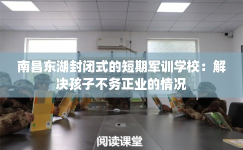 南昌东湖封闭式的短期军训学校：解决孩子不务正业的情况
