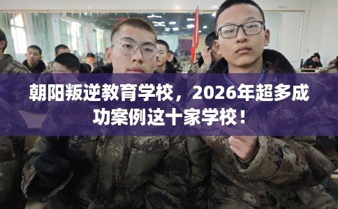 朝阳叛逆教育学校，2026年超多成功案例这十家学校！