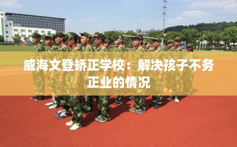 威海文登矫正学校：解决孩子不务正业的情况