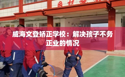 威海文登矫正学校：解决孩子不务正业的情况