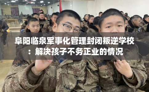 阜阳临泉军事化管理封闭叛逆学校：解决孩子不务正业的情况