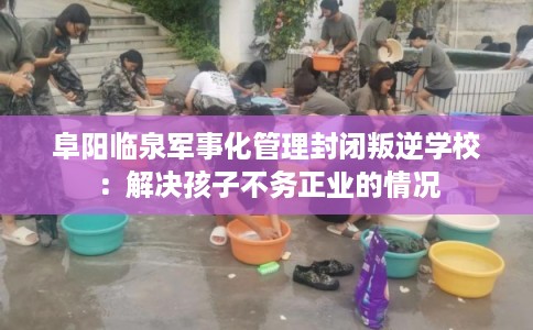 阜阳临泉军事化管理封闭叛逆学校：解决孩子不务正业的情况