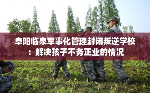 阜阳临泉军事化管理封闭叛逆学校：解决孩子不务正业的情况