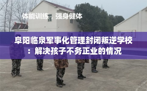 阜阳临泉军事化管理封闭叛逆学校：解决孩子不务正业的情况