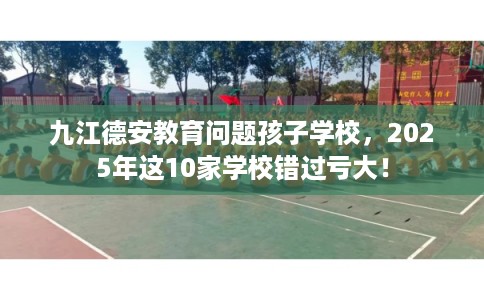 九江德安教育问题孩子学校，2025年这10家学校错过亏大！