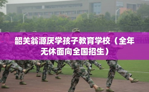 韶关翁源厌学孩子教育学校（全年无休面向全国招生）