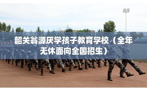 韶关翁源厌学孩子教育学校（全年无休面向全国招生）