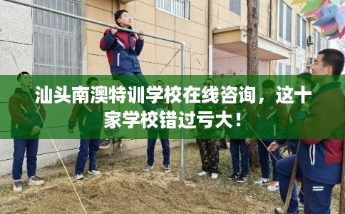 汕头南澳特训学校在线咨询,这十家学校错过亏大! 汕头南澳特训学校在线咨询,这十家学校错过亏大!