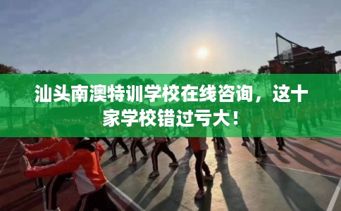 汕头南澳特训学校在线咨询，这十家学校错过亏大！
