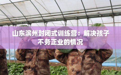 山东滨州封闭式训练营：解决孩子不务正业的情况