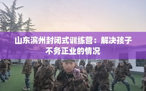 山东滨州封闭式训练营：解决孩子不务正业的情况