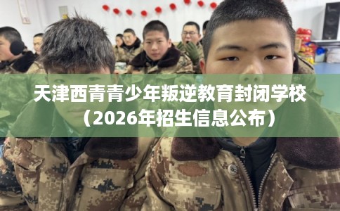 天津西青青少年叛逆教育封闭学校（2026年招生信息公布）