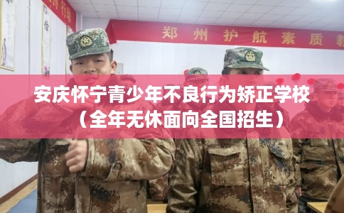 安庆怀宁青少年不良行为矫正学校（全年无休面向全国招生）