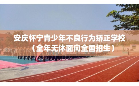 安庆怀宁青少年不良行为矫正学校（全年无休面向全国招生）