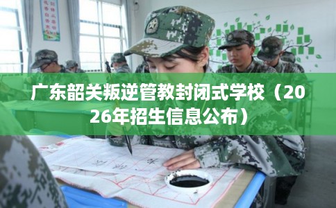 广东韶关叛逆管教封闭式学校（2026年招生信息公布）