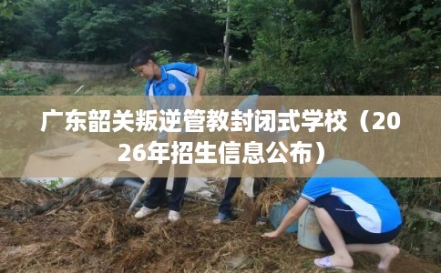 广东韶关叛逆管教封闭式学校（2026年招生信息公布）