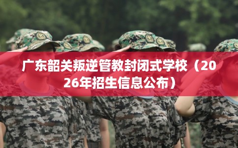 广东韶关叛逆管教封闭式学校（2026年招生信息公布）
