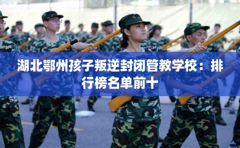 湖北鄂州孩子叛逆封闭管教学校:排行榜名单前十 湖北鄂州孩子叛逆封闭管教学校:排行榜名单前十