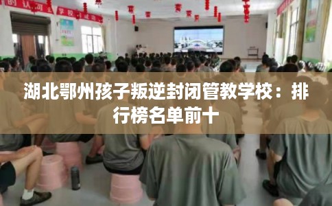 湖北鄂州孩子叛逆封闭管教学校：排行榜名单前十