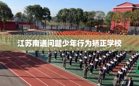 江苏南通问题少年行为矫正学校 江苏南通问题少年行为矫正学校