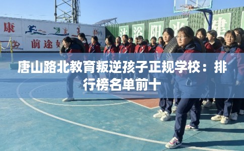 唐山路北教育叛逆孩子正规学校:排行榜名单前十 唐山路北教育叛逆孩子正规学校:排行榜名单前十