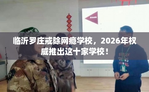 临沂罗庄戒除网瘾学校,2026年权威推出这十家学校! 临沂罗庄戒除网瘾学校,2026年权威推出这十家学校!