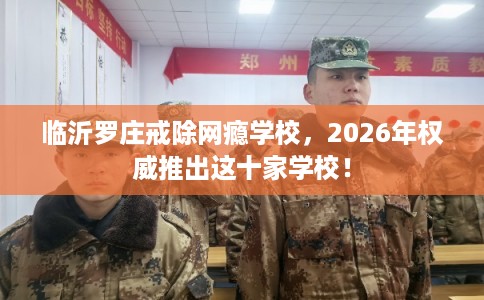临沂罗庄戒除网瘾学校,2026年权威推出这十家学校! 临沂罗庄戒除网瘾学校,2026年权威推出这十家学校!