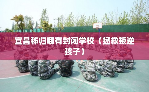 宜昌秭归哪有封闭学校（拯救叛逆孩子）