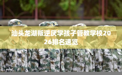 汕头龙湖叛逆厌学孩子管教学校2026排名速览