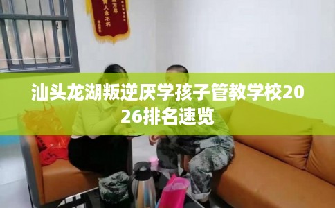 汕头龙湖叛逆厌学孩子管教学校2026排名速览