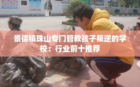 景德镇珠山专门管教孩子叛逆的学校：行业前十推荐
