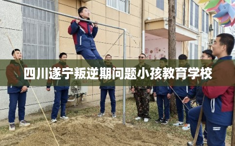 四川遂宁叛逆期问题小孩教育学校