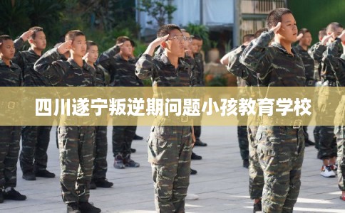 四川遂宁叛逆期问题小孩教育学校