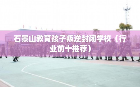 石景山教育孩子叛逆封闭学校(行业前十推荐) 石景山教育孩子叛逆封闭学校(行业前十推荐)