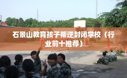 石景山教育孩子叛逆封闭学校(行业前十推荐) 石景山教育孩子叛逆封闭学校(行业前十推荐)