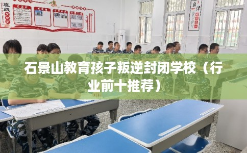 石景山教育孩子叛逆封闭学校（行业前十推荐）