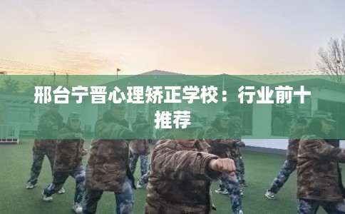邢台宁晋心理矫正学校：行业前十推荐