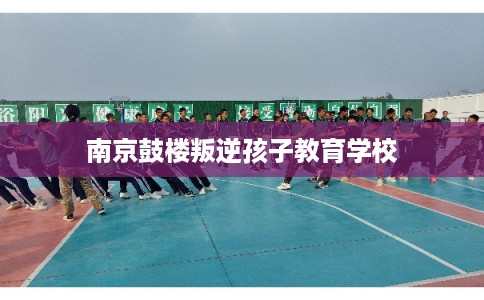 南京鼓楼叛逆孩子教育学校
