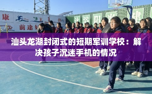 汕头龙湖封闭式的短期军训学校：解决孩子沉迷手机的情况