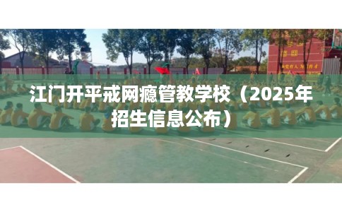 江门开平戒网瘾管教学校（2025年招生信息公布）
