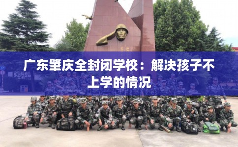 广东肇庆全封闭学校:解决孩子不上学的情况 广东肇庆全封闭学校:解决孩子不上学的情况