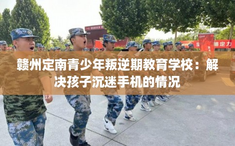 赣州定南青少年叛逆期教育学校：解决孩子沉迷手机的情况