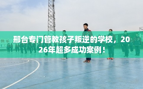 邢台专门管教孩子叛逆的学校，2026年超多成功案例！