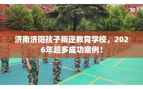 济南济阳孩子叛逆教育学校，2026年超多成功案例！