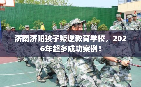 济南济阳孩子叛逆教育学校，2026年超多成功案例！