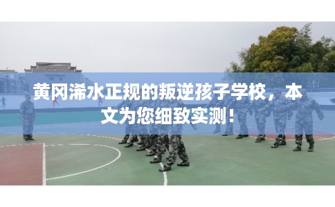 黄冈浠水正规的叛逆孩子学校,本文为您细致实测! 黄冈浠水正规的叛逆孩子学校,本文为您细致实测!