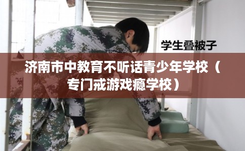 济南市中教育不听话青少年学校(专门戒游戏瘾学校) 济南市中教育不听话青少年学校(专门戒游戏瘾学校)