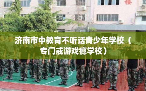 济南市中教育不听话青少年学校(专门戒游戏瘾学校) 济南市中教育不听话青少年学校(专门戒游戏瘾学校)